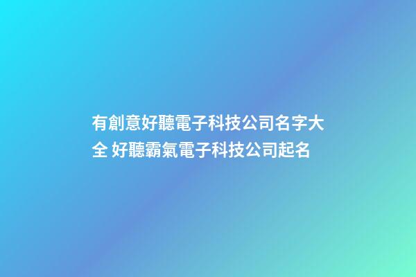 有創意好聽電子科技公司名字大全 好聽霸氣電子科技公司起名